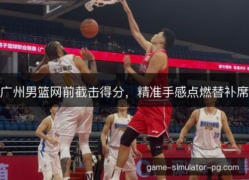 广州男篮网前截击得分，精准手感点燃替补席